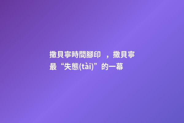 撒貝寧時間腳印，撒貝寧最“失態(tài)”的一幕-第1張-觀點(diǎn)-玄機(jī)派